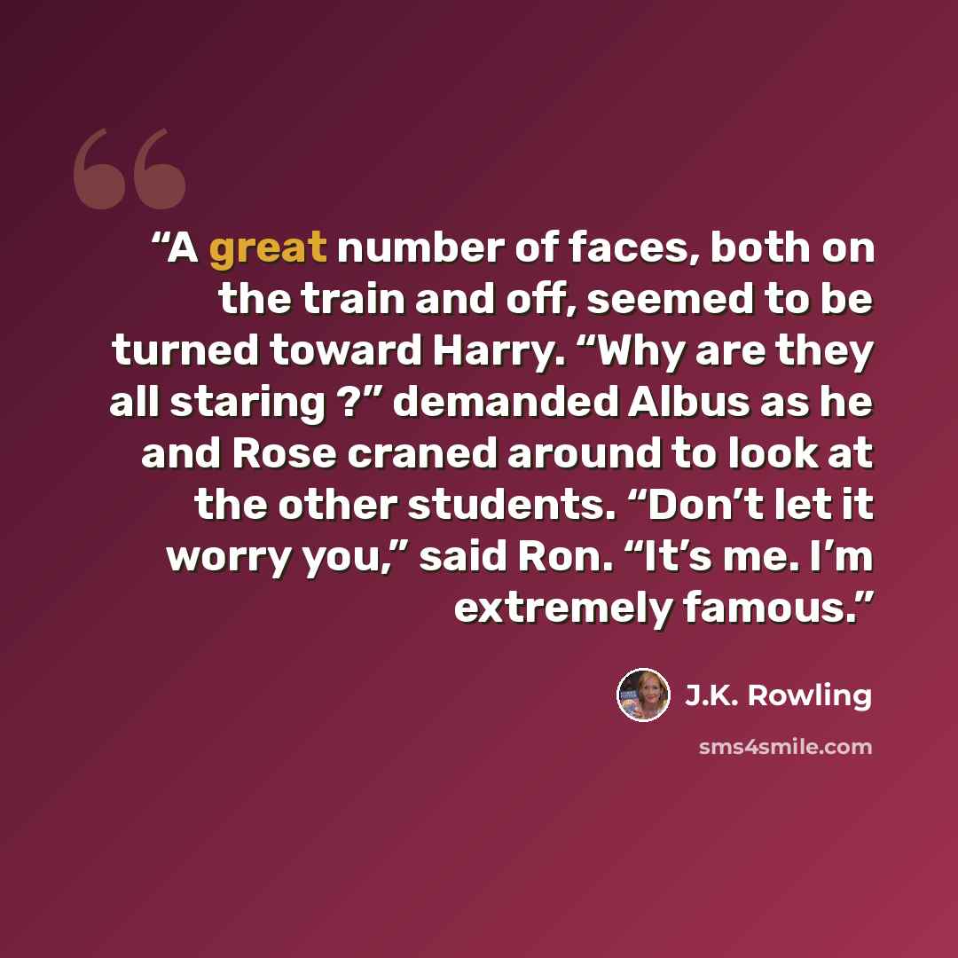 “A great number of faces, both on the train and off, seemed to be turned toward Harry. “Why are they all staring ?” demanded Albus as he and Rose craned around to look at the other students. “Don’t let it worry you,” said Ron. “It’s me. I’m extremely famous.” quote by J.K. Rowling