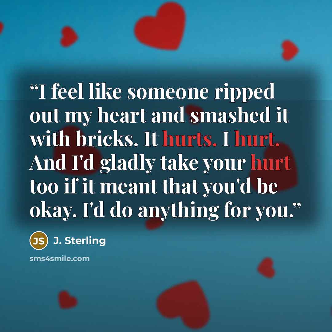 “I feel like someone ripped out my heart and smashed it with bricks. It hurts. I hurt. And I'd gladly take your hurt too if it meant that you'd be okay. I'd do anything for you.” quote by J. Sterling