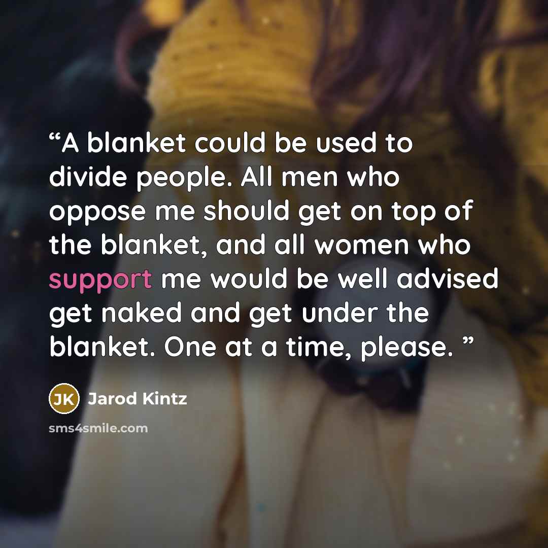 “A blanket could be used to divide people. All men who oppose me should get on top of the blanket, and all women who support me would be well advised get naked and get under the blanket. One at a time, please.” quote by Jarod Kintz
