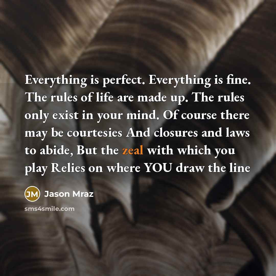 “Everything is perfect. Everything is fine. The rules of life are made up. The rules only exist in your mind. Of course there may be courtesies And closures and laws to abide, But the zeal with which you play Relies on where YOU draw the line” quote by Jason Mraz