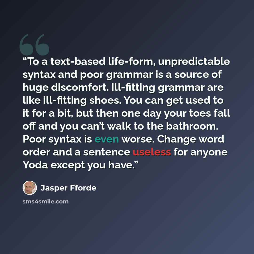 “To a text-based life-form, unpredictable syntax and poor grammar is a source of huge discomfort. Ill-fitting grammar are like ill-fitting shoes. You can get used to it for a bit, but then one day your toes fall off and you can’t walk to the bathroom. Poor syntax is even worse. Change word order…” quote by Jasper Fforde