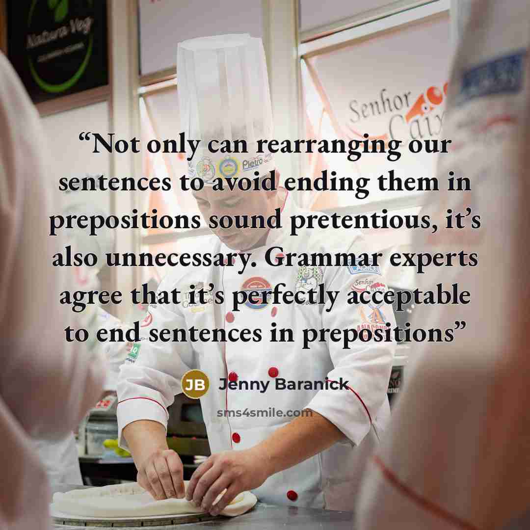 “Not only can rearranging our sentences to avoid ending them in prepositions sound pretentious, it’s also unnecessary. Grammar experts agree that it’s perfectly acceptable to end sentences in prepositions” quote by Jenny Baranick