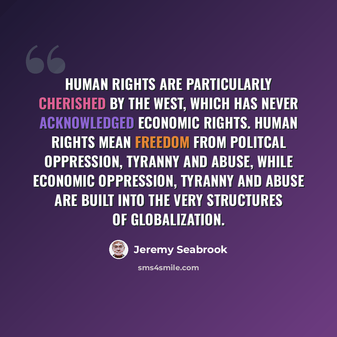 “Human rights are particularly cherished by the West, which has never acknowledged economic rights. Human rights mean freedom from politcal oppression, tyranny and abuse, while economic oppression, tyranny and abuse are built into the very structures of globalization.” quote by Jeremy Seabrook