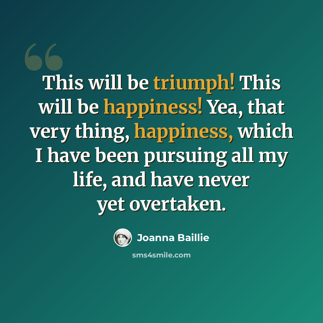 “This will be triumph! This will be happiness! Yea, that very thing, happiness, which I have been pursuing all my life, and have never yet overtaken.” quote by Joanna Baillie
