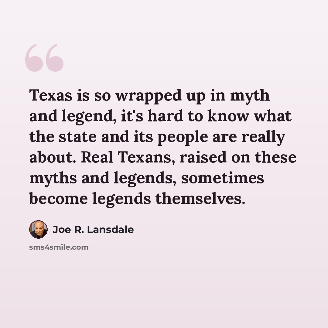 “Texas is so wrapped up in myth and legend, it's hard to know what the state and its people are really about. Real Texans, raised on these myths and legends, sometimes become legends themselves.” quote by Joe R. Lansdale