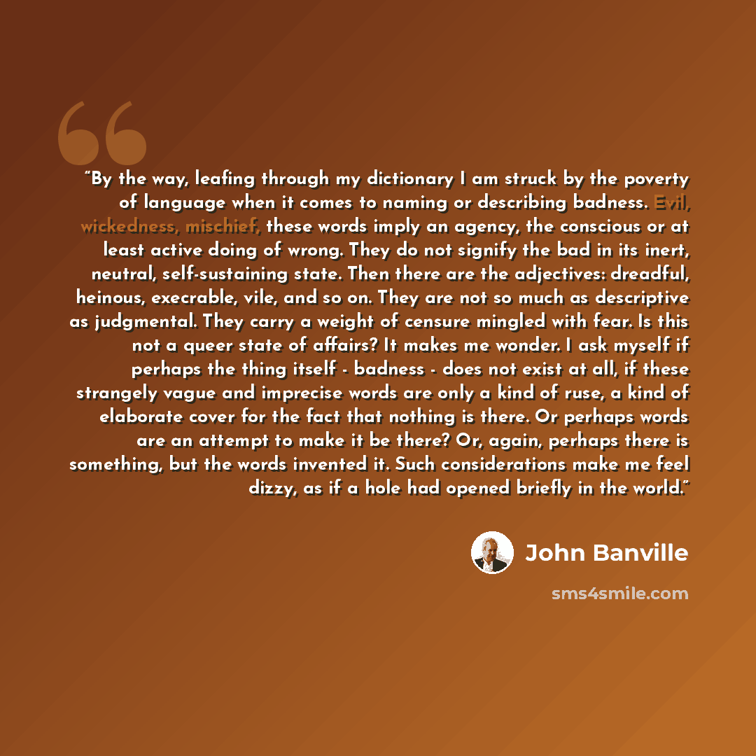 “By the way, leafing through my dictionary I am struck by the poverty of language when it comes to naming or describing badness. Evil, wickedness, mischief, these words imply an agency, the conscious or at least active doing of wrong. They do not signify the bad in its inert, neutral…” quote by John Banville