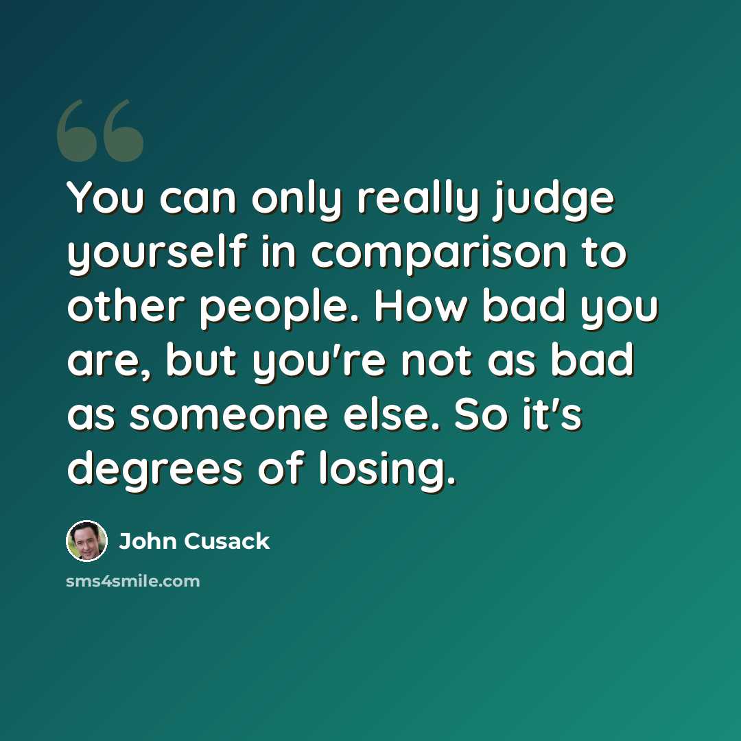 “You can only really judge yourself in comparison to other people. How bad you are, but you're not as bad as someone else. So it's degrees of losing.” quote by John Cusack
