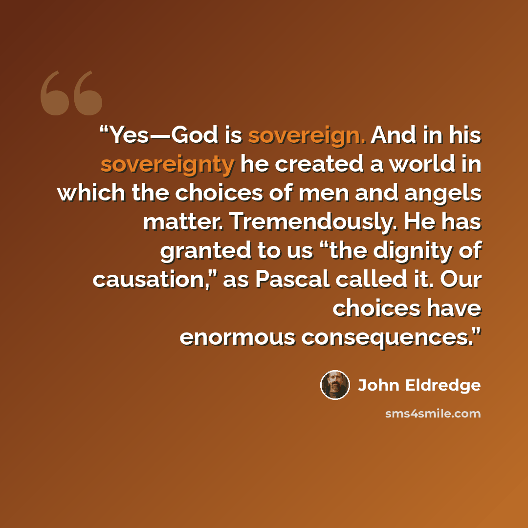 “Yes—God is sovereign. And in his sovereignty he created a world in which the choices of men and angels matter. Tremendously. He has granted to us “the dignity of causation,” as Pascal called it. Our choices have enormous consequences.” quote by John Eldredge