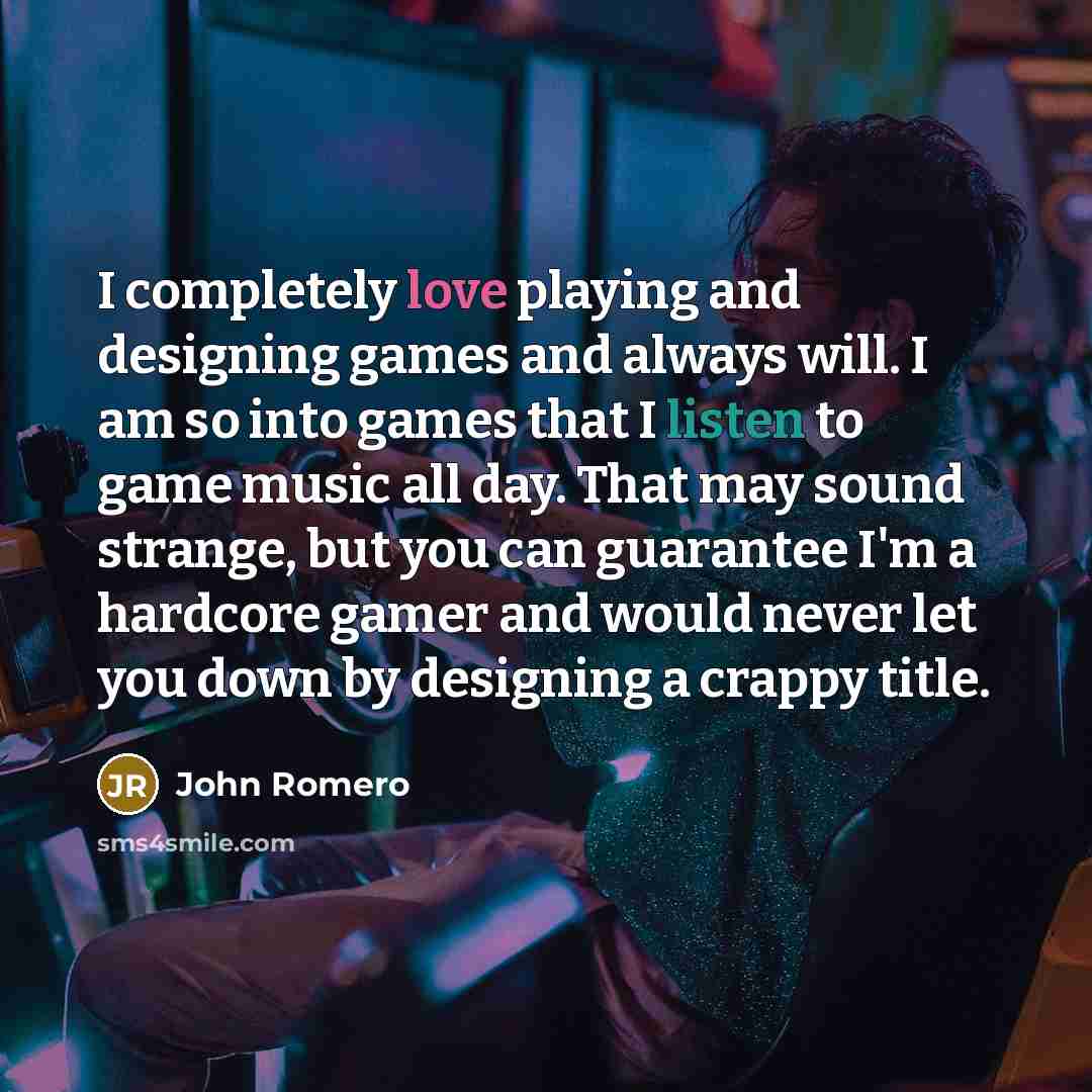 “I completely love playing and designing games and always will. I am so into games that I listen to game music all day. That may sound strange, but you can guarantee I'm a hardcore gamer and would never let you down by designing a crappy title.” quote by John Romero