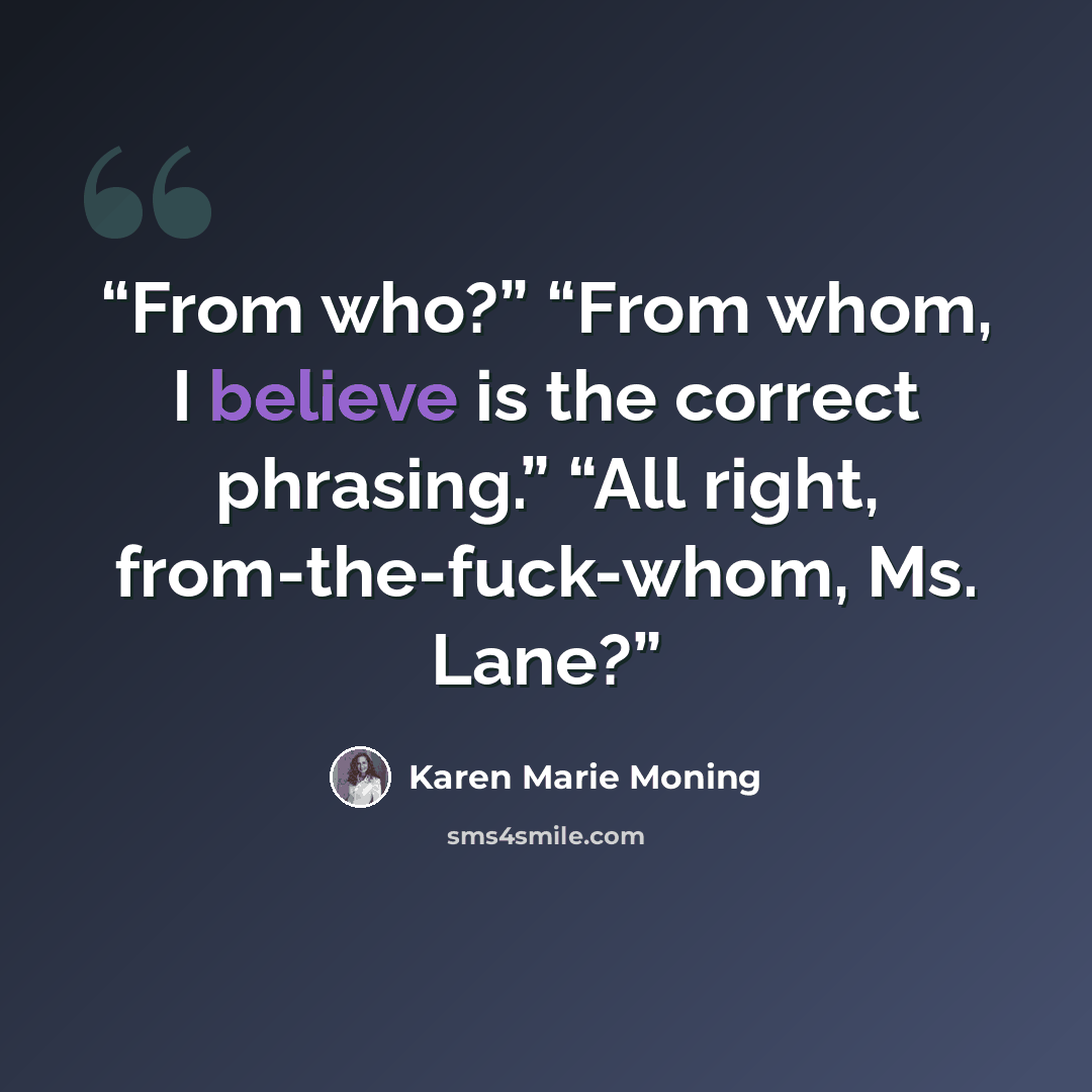 “From who?” “From whom, I believe is the correct phrasing.” “All right, from-the-fuck-whom, Ms. Lane?” quote by Karen Marie Moning