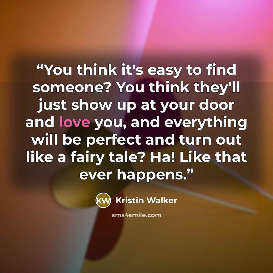 “You think it's easy to find someone? You think they'll just show up at your door and love you, and everything will be perfect and turn out like a fairy tale? Ha! Like that ever happens.” quote by Kristin Walker