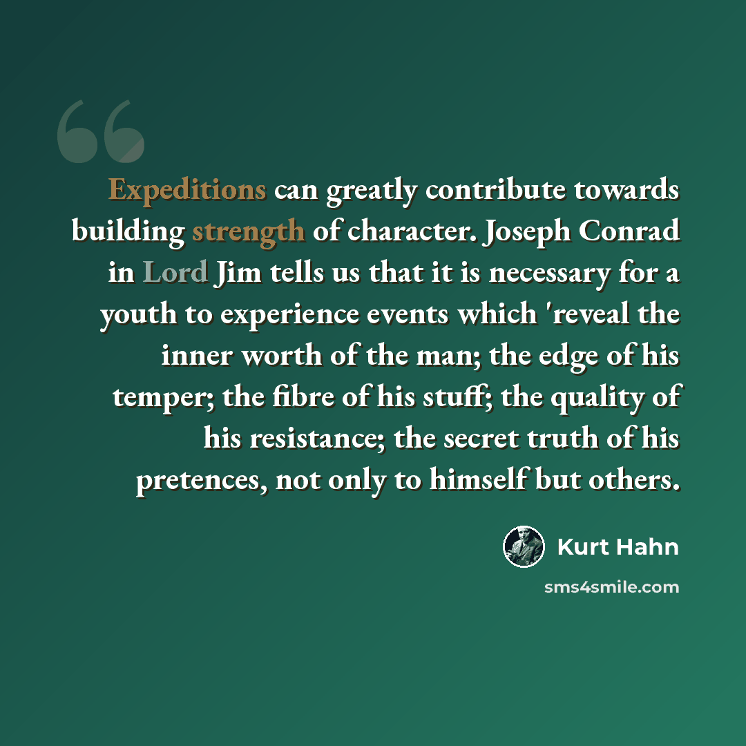 “Expeditions can greatly contribute towards building strength of character. Joseph Conrad in Lord Jim tells us that it is necessary for a youth to experience events which 'reveal the inner worth of the man; the edge of his temper; the fibre of his stuff; the quality of his resistance; the secret…” quote by Kurt Hahn