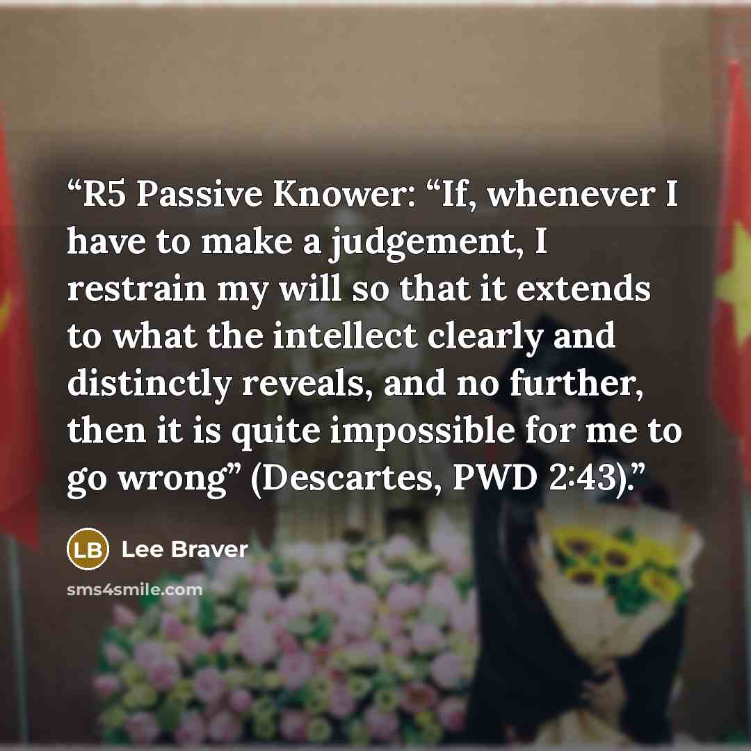 “R5 Passive Knower: “If, whenever I have to make a judgement, I restrain my will so that it extends to what the intellect clearly and distinctly reveals, and no further, then it is quite impossible for me to go wrong” (Descartes, PWD 2:43).” quote by Lee Braver