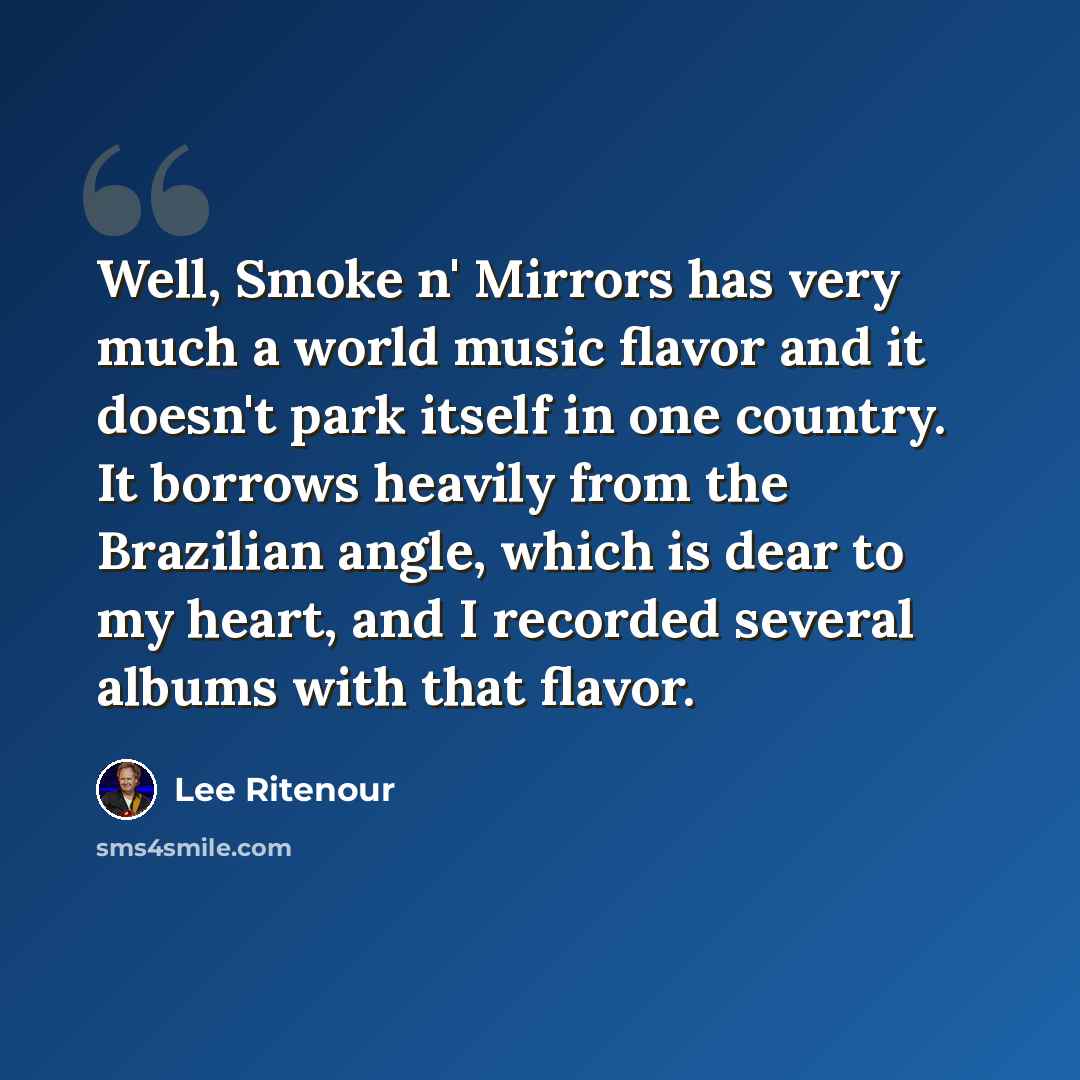 “Well, Smoke n' Mirrors has very much a world music flavor and it doesn't park itself in one country. It borrows heavily from the Brazilian angle, which is dear to my heart, and I recorded several albums with that flavor.” quote by Lee Ritenour