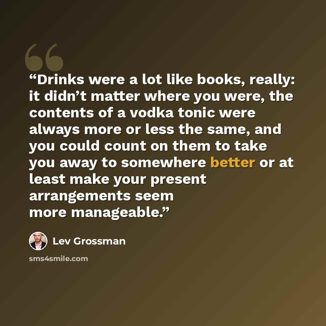 “Drinks were a lot like books, really: it didn’t matter where you were, the contents of a vodka tonic were always more or less the same, and you could count on them to take you away to somewhere better or at least make your present arrangements seem more manageable.” quote by Lev Grossman