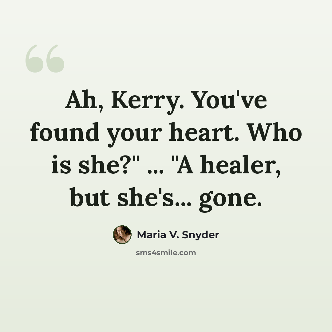 “Ah, Kerry. You've found your heart. Who is she?" ... "A healer, but she's... gone.” quote by Maria V. Snyder