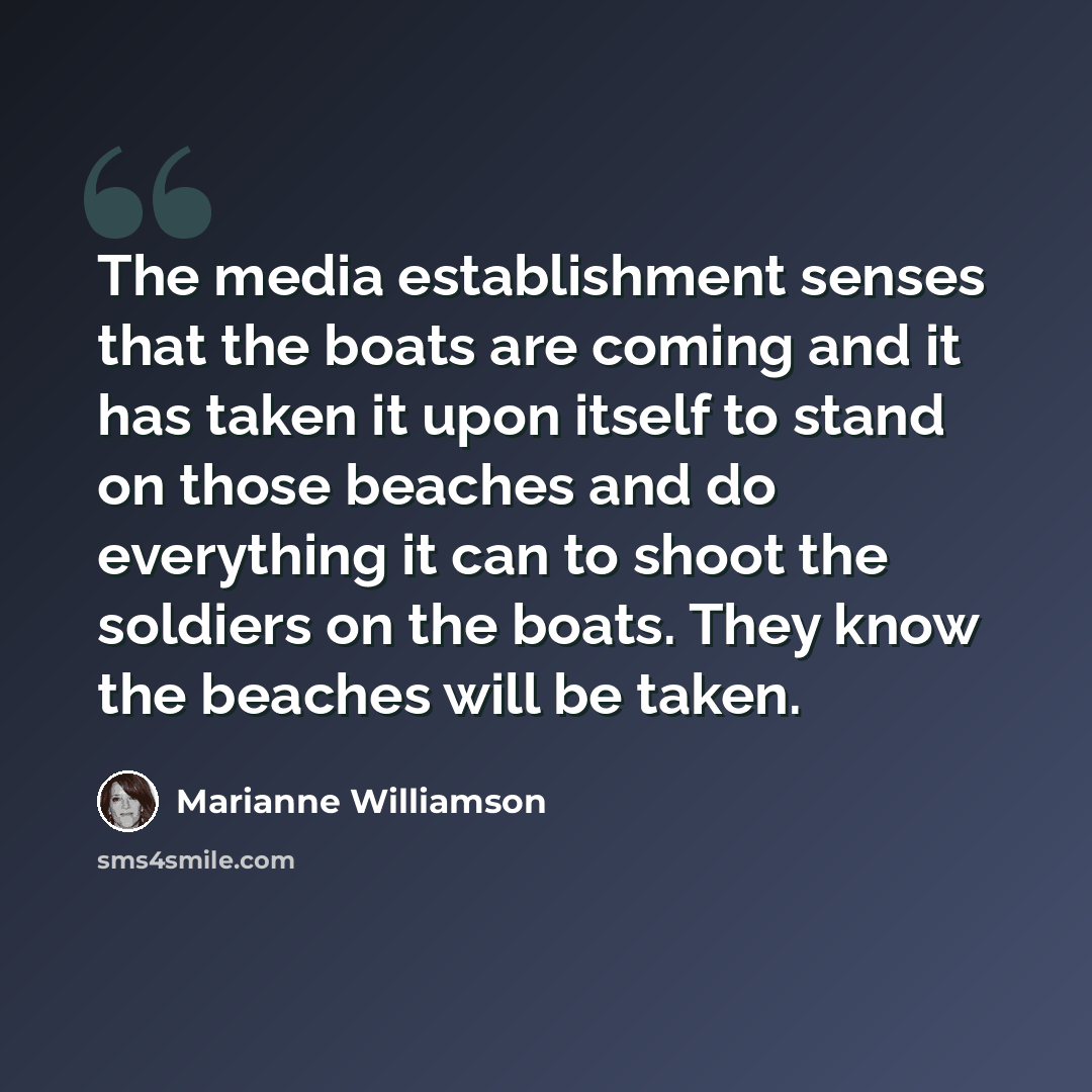 “The media establishment senses that the boats are coming and it has taken it upon itself to stand on those beaches and do everything it can to shoot the soldiers on the boats. They know the beaches will be taken.” quote by Marianne Williamson