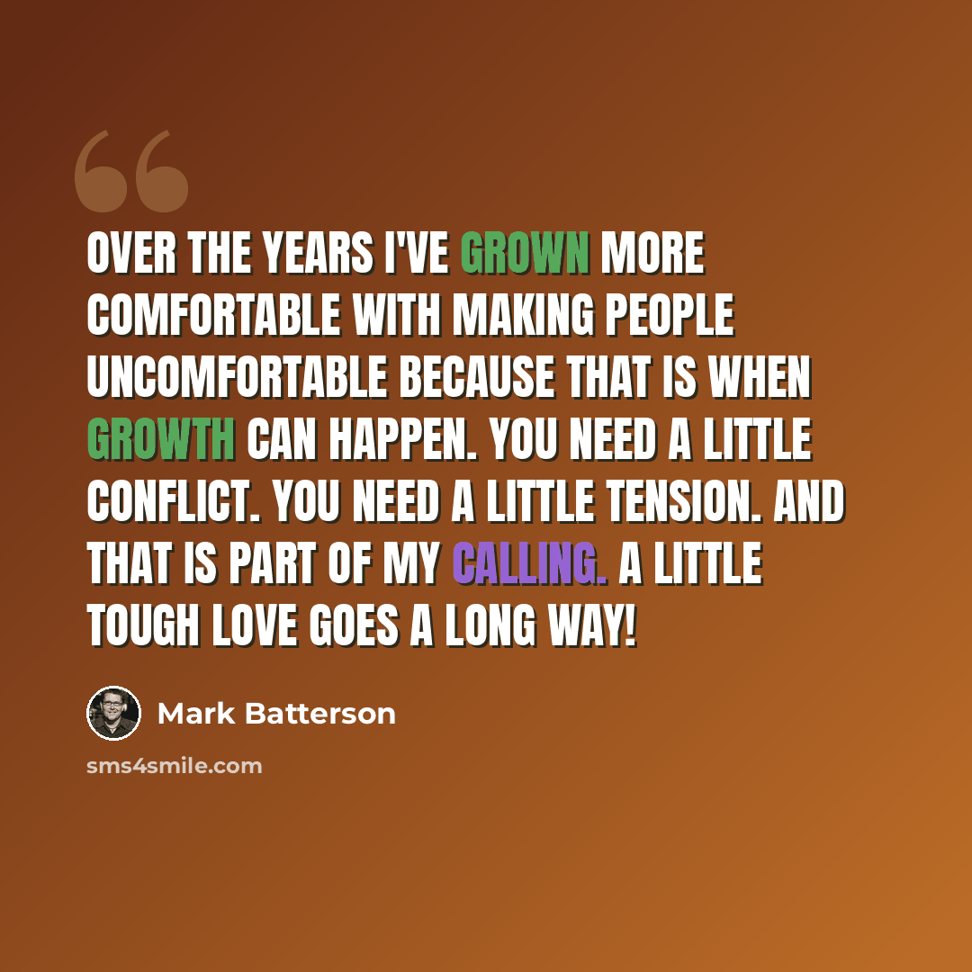 “Over the years I've grown more comfortable with making people uncomfortable because that is when growth can happen. You need a little conflict. You need a little tension. And that is part of my calling. A little tough love goes a long way!” quote by Mark Batterson