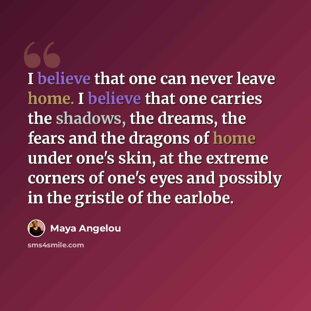 “I believe that one can never leave home. I believe that one carries the shadows, the dreams, the fears and the dragons of home under one's skin, at the extreme corners of one's eyes and possibly in the gristle of the earlobe.” quote by Maya Angelou