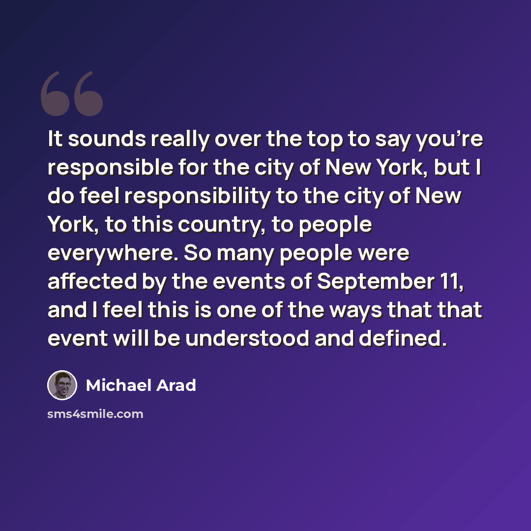 “It sounds really over the top to say you're responsible for the city of New York, but I do feel responsibility to the city of New York, to this country, to people everywhere. So many people were affected by the events of September 11, and I feel this is one of the ways that that event will be…” quote by Michael Arad