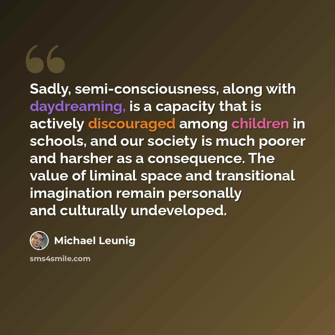 “Sadly, semi-consciousness, along with daydreaming, is a capacity that is actively discouraged among children in schools, and our society is much poorer and harsher as a consequence. The value of liminal space and transitional imagination remain personally and culturally undeveloped.” quote by Michael Leunig