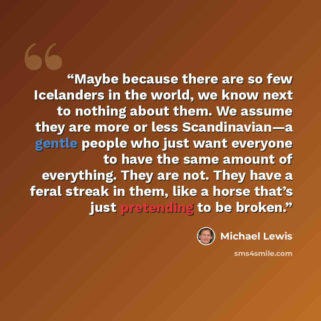“Maybe because there are so few Icelanders in the world, we know next to nothing about them. We assume they are more or less Scandinavian—a gentle people who just want everyone to have the same amount of everything. They are not. They have a feral streak in them, like a horse that’s just pretending…” quote by Michael Lewis