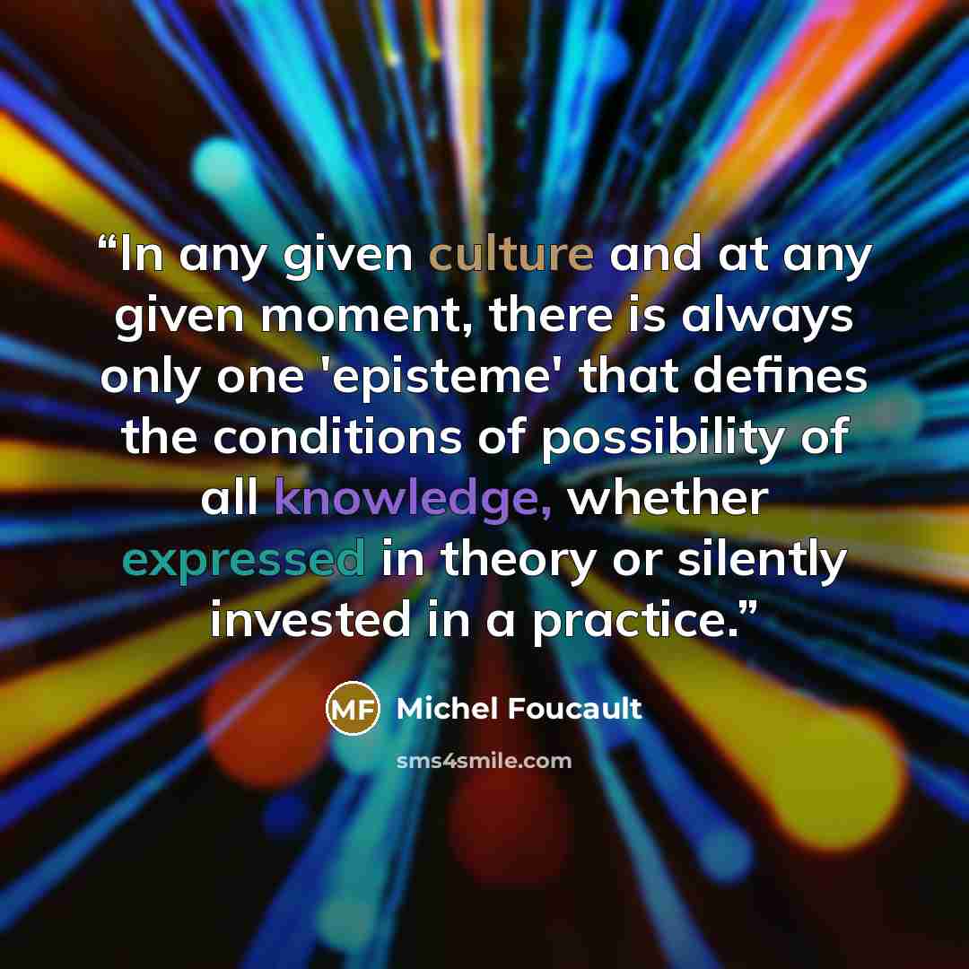“In any given culture and at any given moment, there is always only one 'episteme' that defines the conditions of possibility of all knowledge, whether expressed in theory or silently invested in a practice.” quote by Michel Foucault