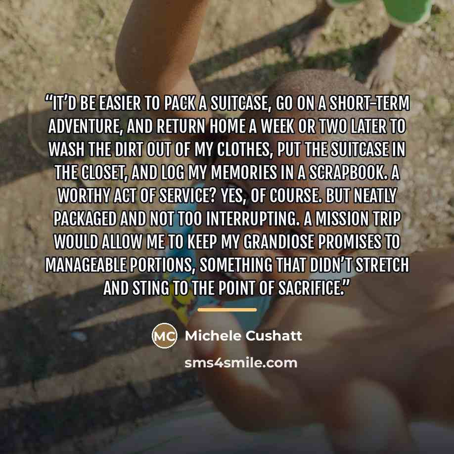“It’d be easier to pack a suitcase, go on a short-term adventure, and return home a week or two later to wash the dirt out of my clothes, put the suitcase in the closet, and log my memories in a scrapbook. A worthy act of service? Yes, of course. But neatly packaged and not too interrupting. A…” quote by Michele Cushatt