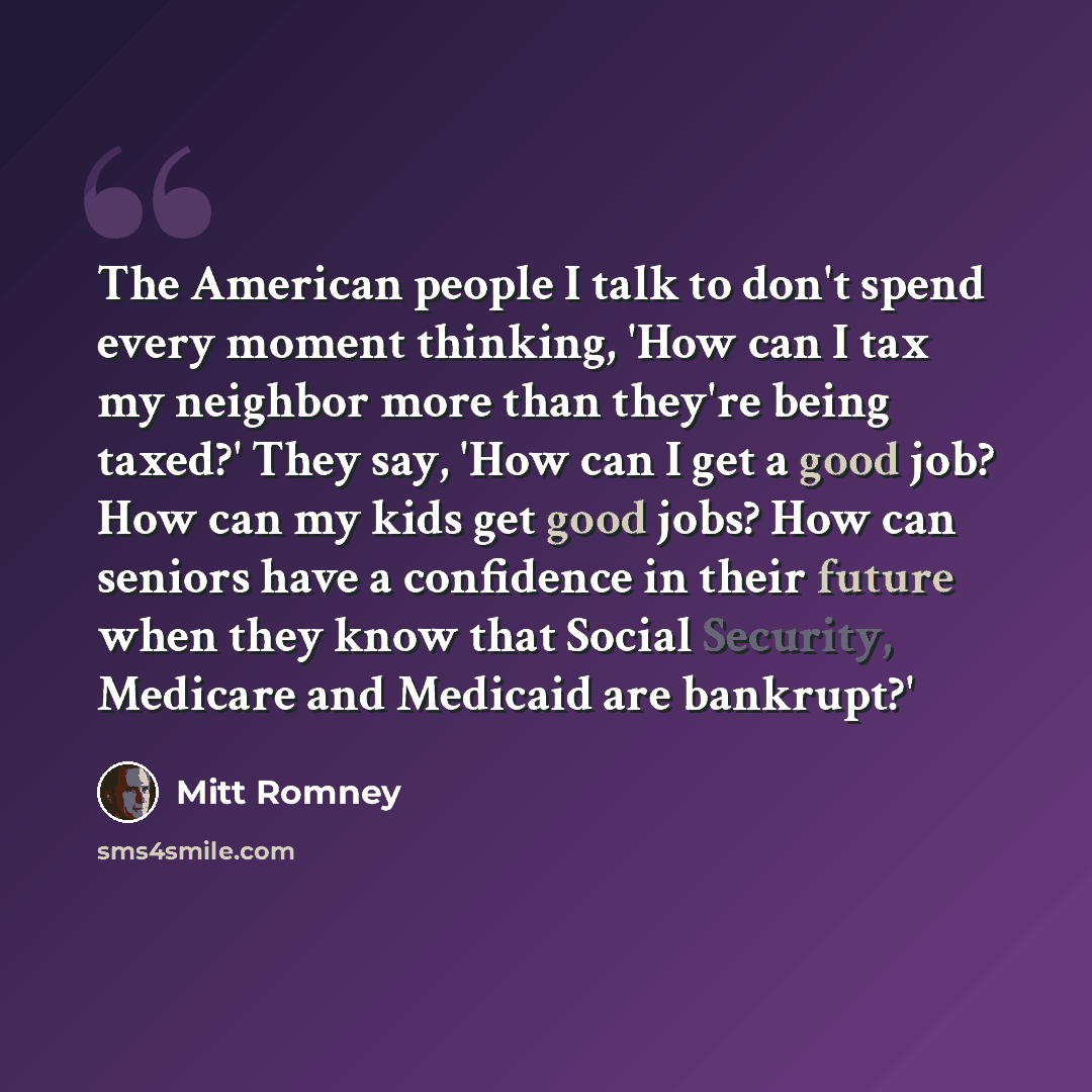 “The American people I talk to don't spend every moment thinking, 'How can I tax my neighbor more than they're being taxed?' They say, 'How can I get a good job? How can my kids get good jobs? How can seniors have a confidence in their future when they know that Social Security, Medicare and…” quote by Mitt Romney