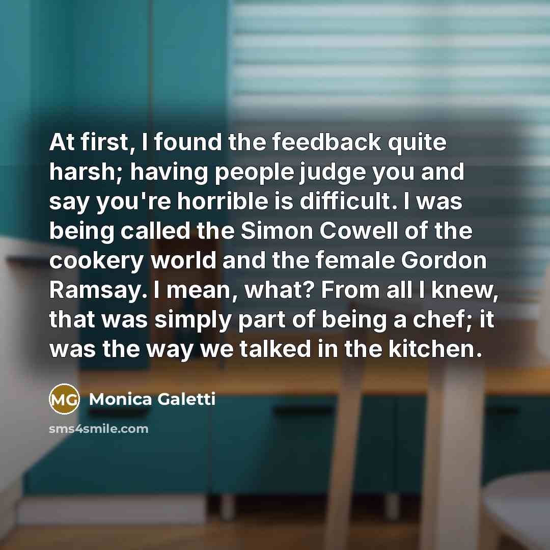 “At first, I found the feedback quite harsh; having people judge you and say you're horrible is difficult. I was being called the Simon Cowell of the cookery world and the female Gordon Ramsay. I mean, what? From all I knew, that was simply part of being a chef; it was the way we talked in the…” quote by Monica Galetti