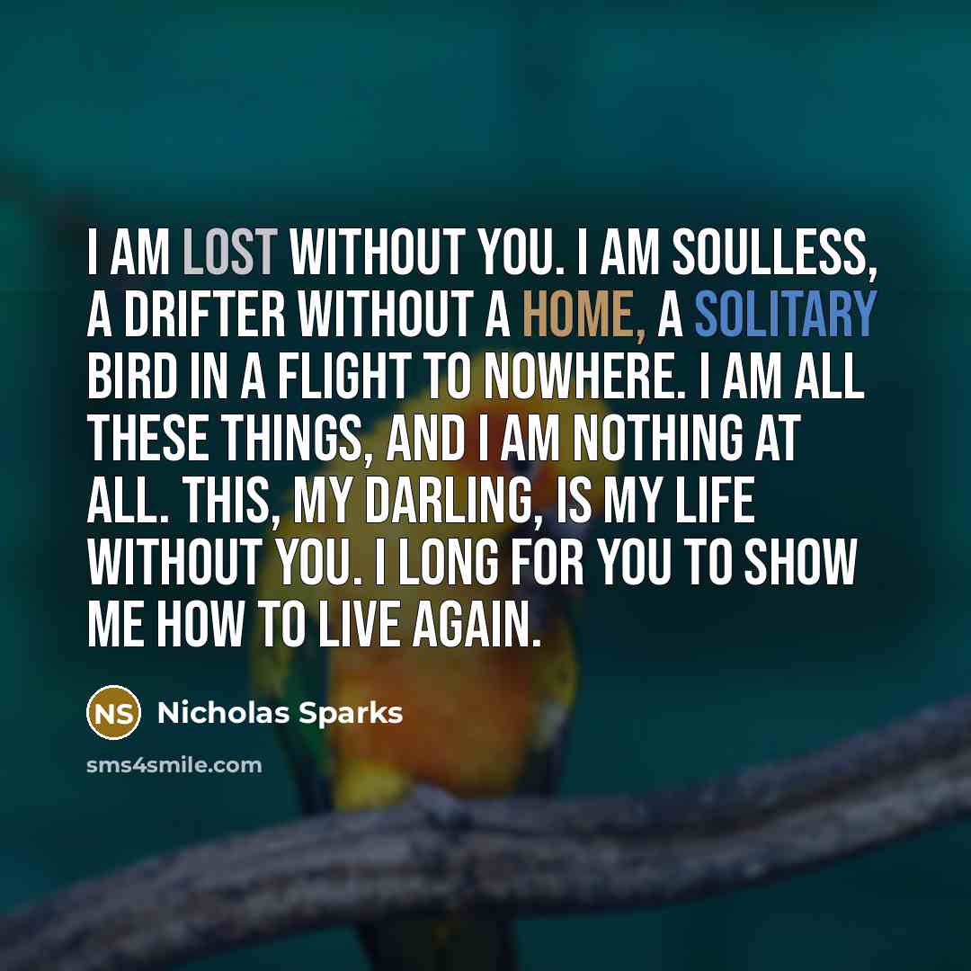 “I am lost without you. I am soulless, a drifter without a home, a solitary bird in a flight to nowhere. I am all these things, and I am nothing at all. This, my darling, is my life without you. I long for you to show me how to live again.” quote by Nicholas Sparks