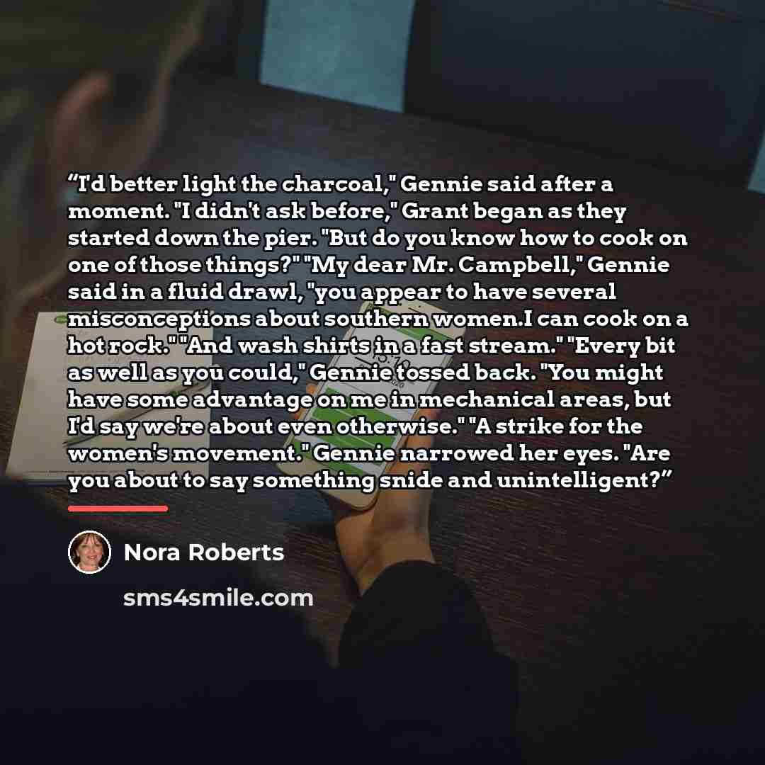 “I'd better light the charcoal," Gennie said after a moment. "I didn't ask before," Grant began as they started down the pier. "But do you know how to cook on one of those things?" "My dear Mr. Campbell," Gennie said in a fluid drawl, "you appear to have several misconceptions about southern…” quote by Nora Roberts