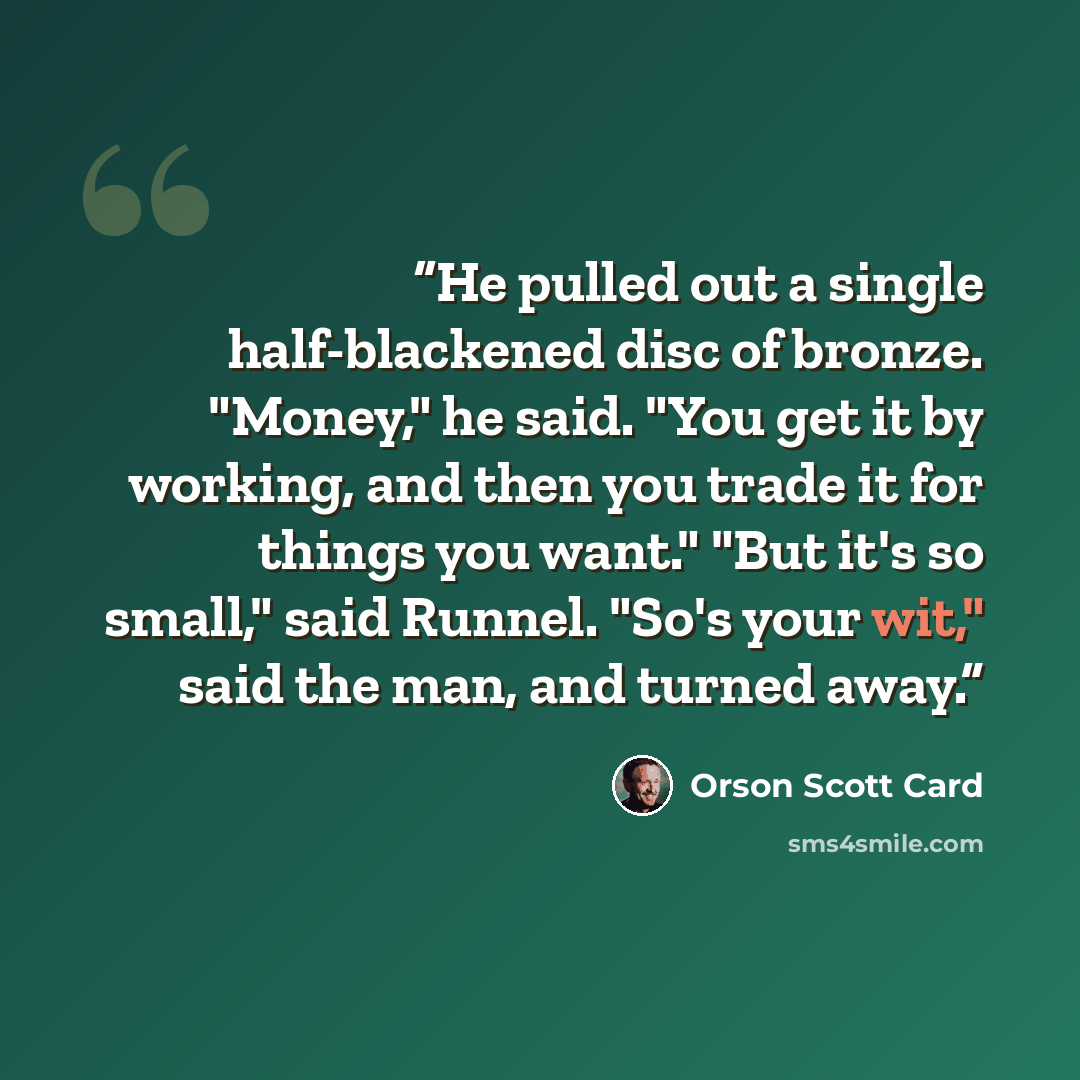 “He pulled out a single half-blackened disc of bronze. "Money," he said. "You get it by working, and then you trade it for things you want." "But it's so small," said Runnel. "So's your wit," said the man, and turned away.” quote by Orson Scott Card