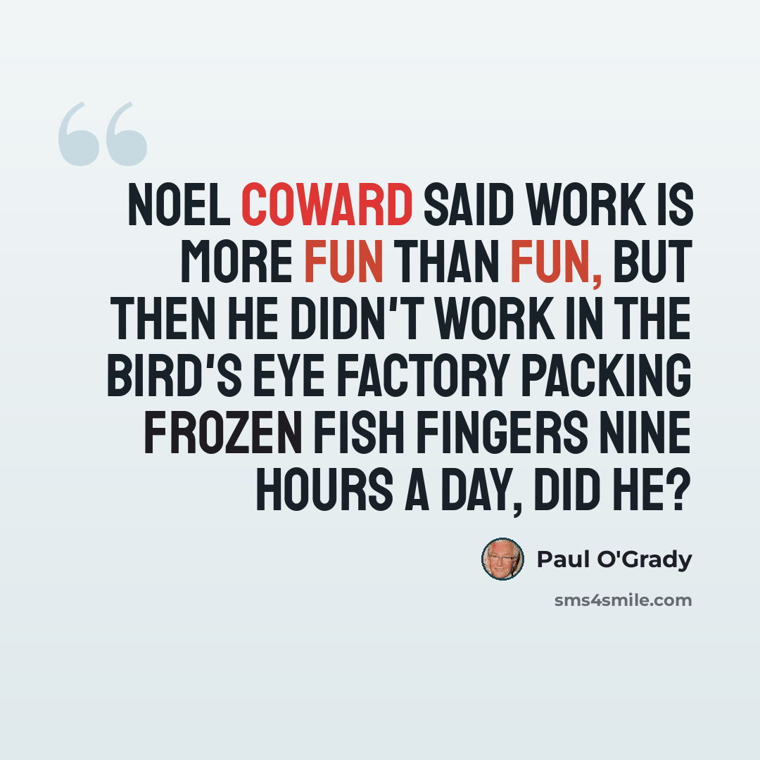 “Noel Coward said work is more fun than fun, but then he didn't work in the Bird's Eye factory packing frozen fish fingers nine hours a day, did he?” quote by Paul O'Grady