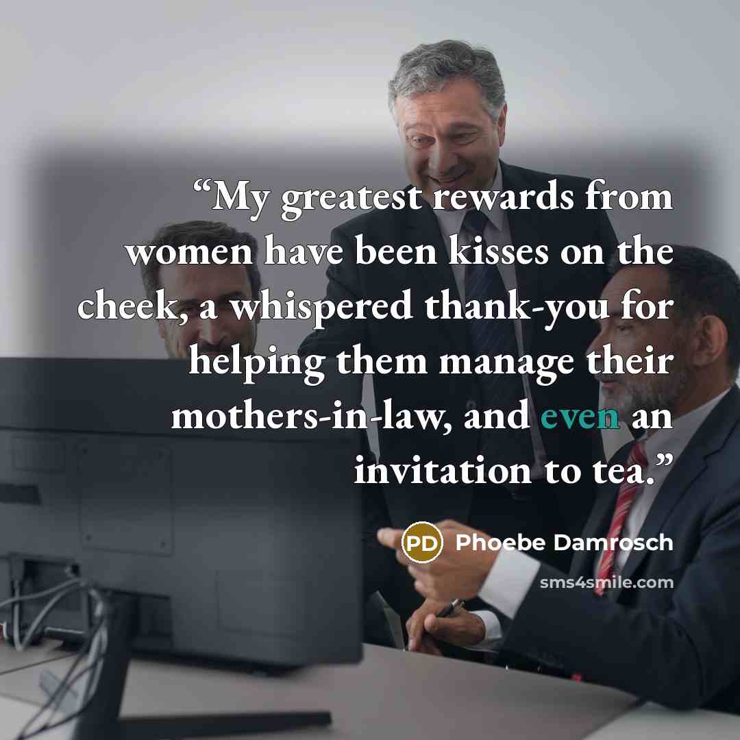 “My greatest rewards from women have been kisses on the cheek, a whispered thank-you for helping them manage their mothers-in-law, and even an invitation to tea.” quote by Phoebe Damrosch