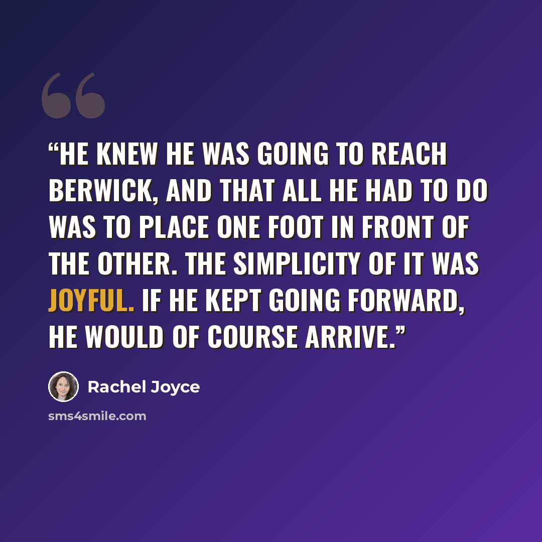 “He knew he was going to reach Berwick, and that all he had to do was to place one foot in front of the other. The simplicity of it was joyful. If he kept going forward, he would of course arrive.” quote by Rachel Joyce