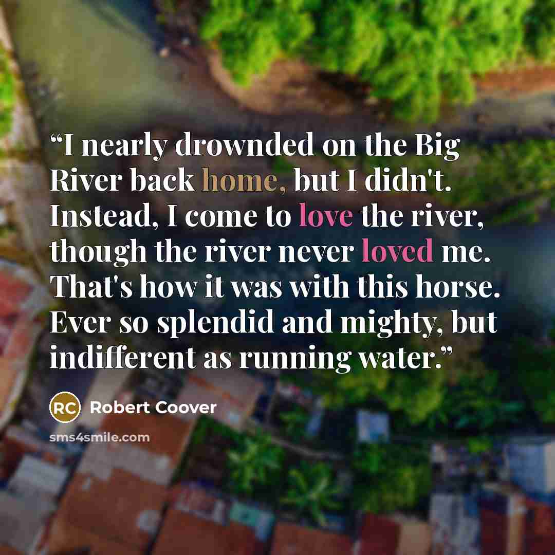 “I nearly drownded on the Big River back home, but I didn't. Instead, I come to love the river, though the river never loved me. That's how it was with this horse. Ever so splendid and mighty, but indifferent as running water.” quote by Robert Coover