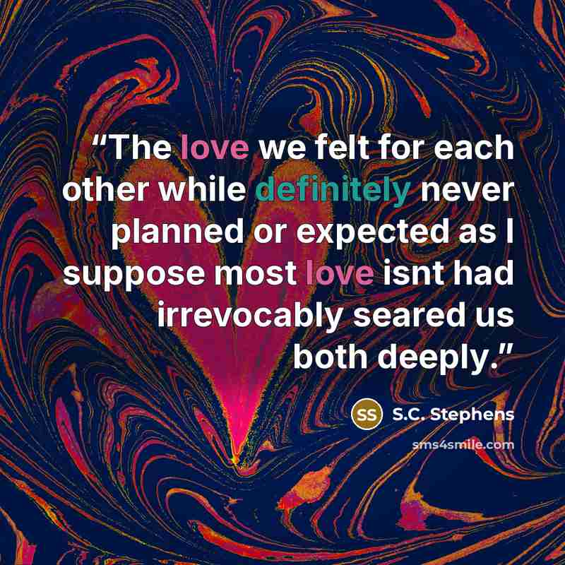 “The love we felt for each other while definitely never planned or expected as I suppose most love isnt had irrevocably seared us both deeply.” quote by S.C. Stephens