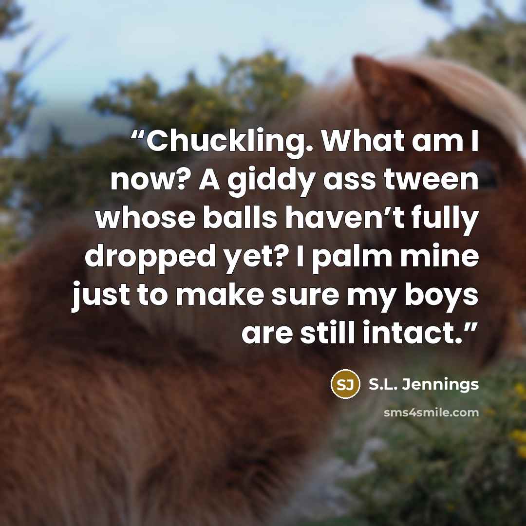 “Chuckling. What am I now? A giddy ass tween whose balls haven’t fully dropped yet? I palm mine just to make sure my boys are still intact.” quote by S.L. Jennings