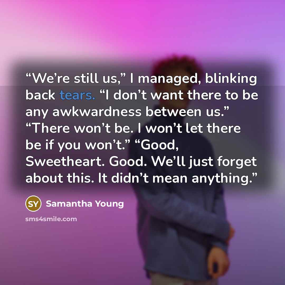 “We’re still us,” I managed, blinking back tears. “I don’t want there to be any awkwardness between us.” “There won’t be. I won’t let there be if you won’t.” “Good, Sweetheart. Good. We’ll just forget about this. It didn’t mean anything.” quote by Samantha Young