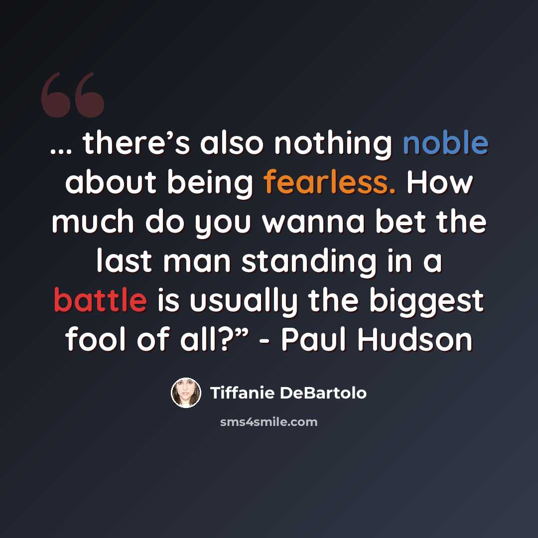 “... there’s also nothing noble about being fearless. How much do you wanna bet the last man standing in a battle is usually the biggest fool of all?” - Paul Hudson” quote by Tiffanie DeBartolo