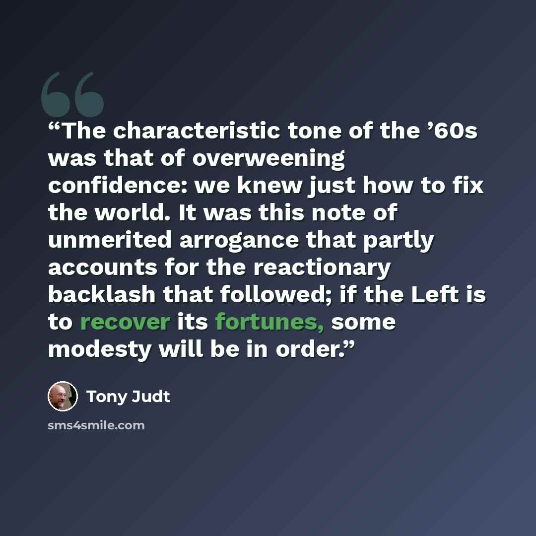“The characteristic tone of the ’60s was that of overweening confidence: we knew just how to fix the world. It was this note of unmerited arrogance that partly accounts for the reactionary backlash that followed; if the Left is to recover its fortunes, some modesty will be in order.” quote by Tony Judt