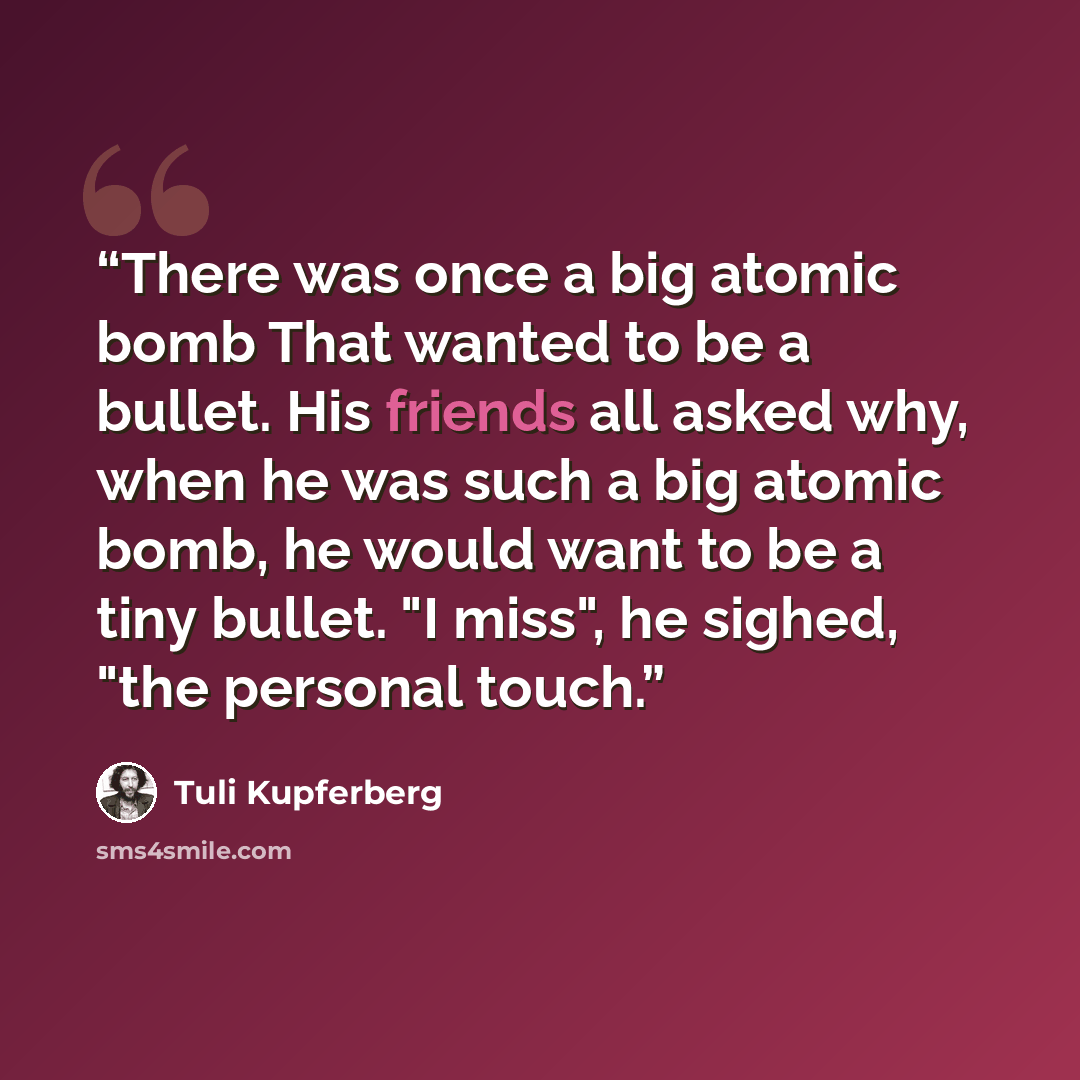 “There was once a big atomic bomb That wanted to be a bullet. His friends all asked why, when he was such a big atomic bomb, he would want to be a tiny bullet. "I miss", he sighed, "the personal touch.” quote by Tuli Kupferberg