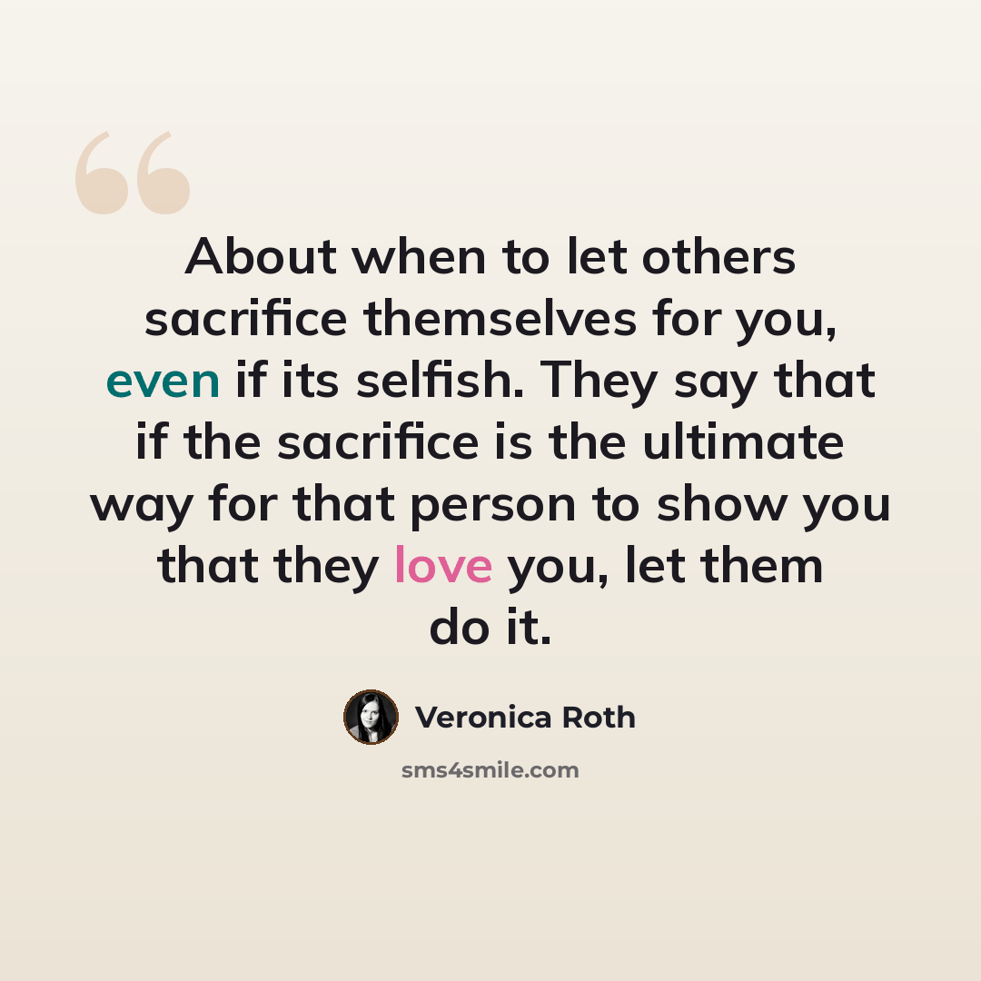 “About when to let others sacrifice themselves for you, even if its selfish. They say that if the sacrifice is the ultimate way for that person to show you that they love you, let them do it.” quote by Veronica Roth