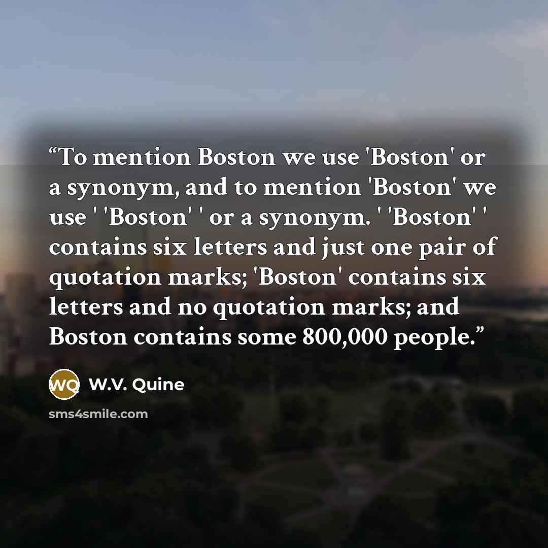 “To mention Boston we use 'Boston' or a synonym, and to mention 'Boston' we use ' 'Boston' ' or a synonym. ' 'Boston' ' contains six letters and just one pair of quotation marks; 'Boston' contains six letters and no quotation marks; and Boston contains some 800,000 people.” quote by W.V. Quine