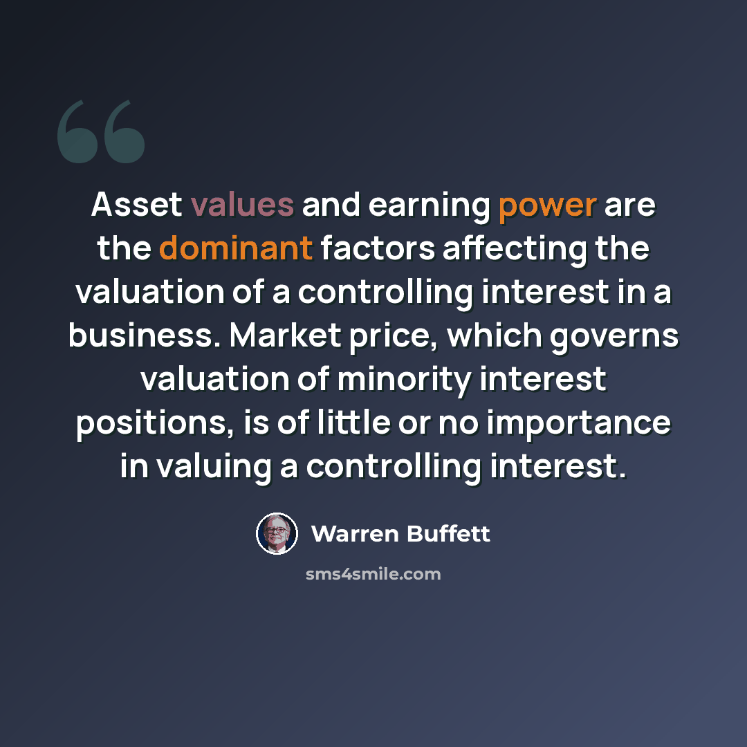 “Asset values and earning power are the dominant factors affecting the valuation of a controlling interest in a business. Market price, which governs valuation of minority interest positions, is of little or no importance in valuing a controlling interest.” quote by Warren Buffett