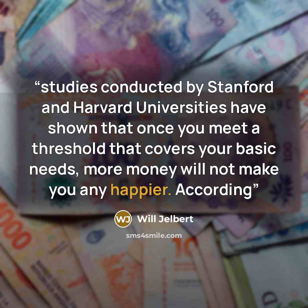 “studies conducted by Stanford and Harvard Universities have shown that once you meet a threshold that covers your basic needs, more money will not make you any happier. According” quote by Will Jelbert