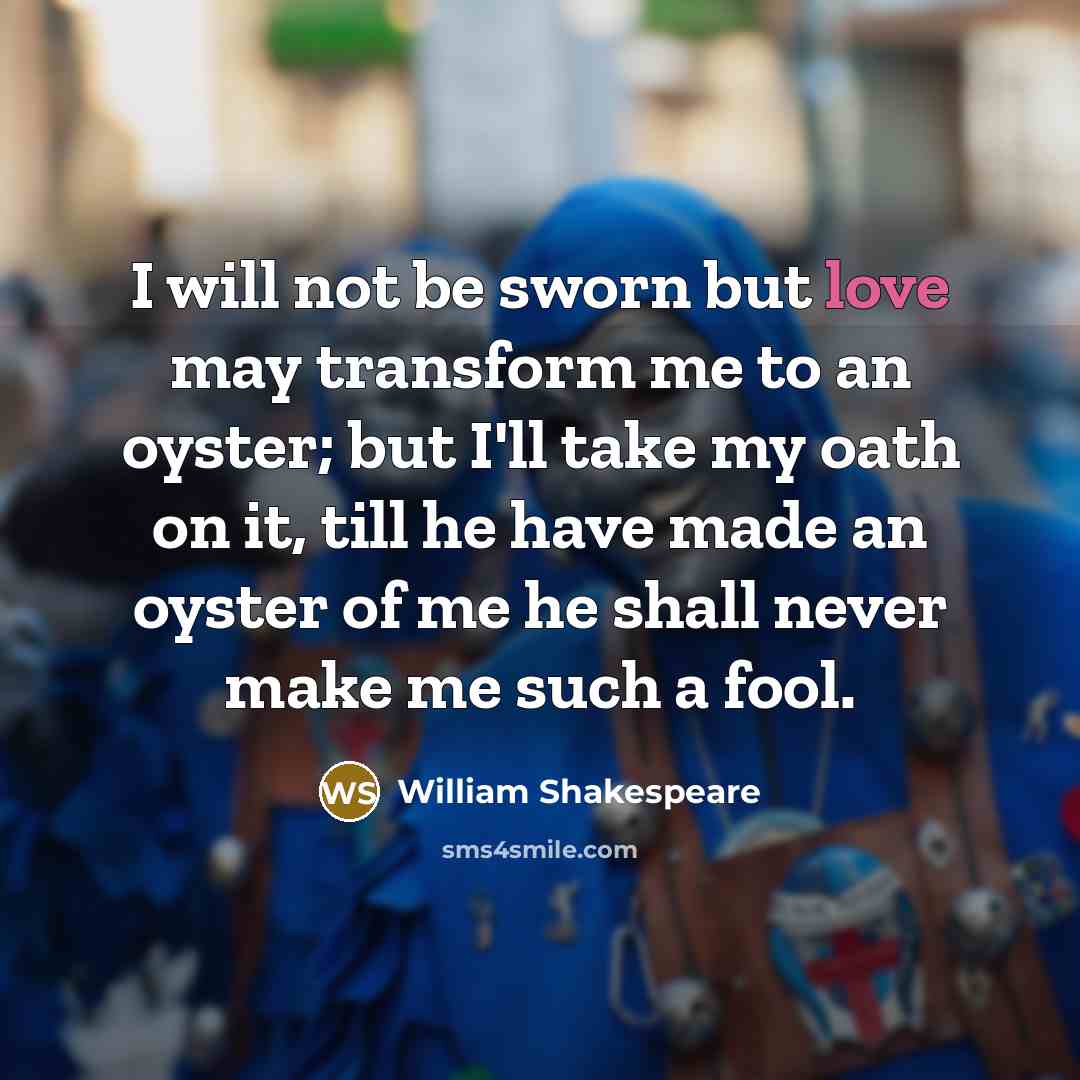 “I will not be sworn but love may transform me to an oyster; but I'll take my oath on it, till he have made an oyster of me he shall never make me such a fool.” quote by William Shakespeare