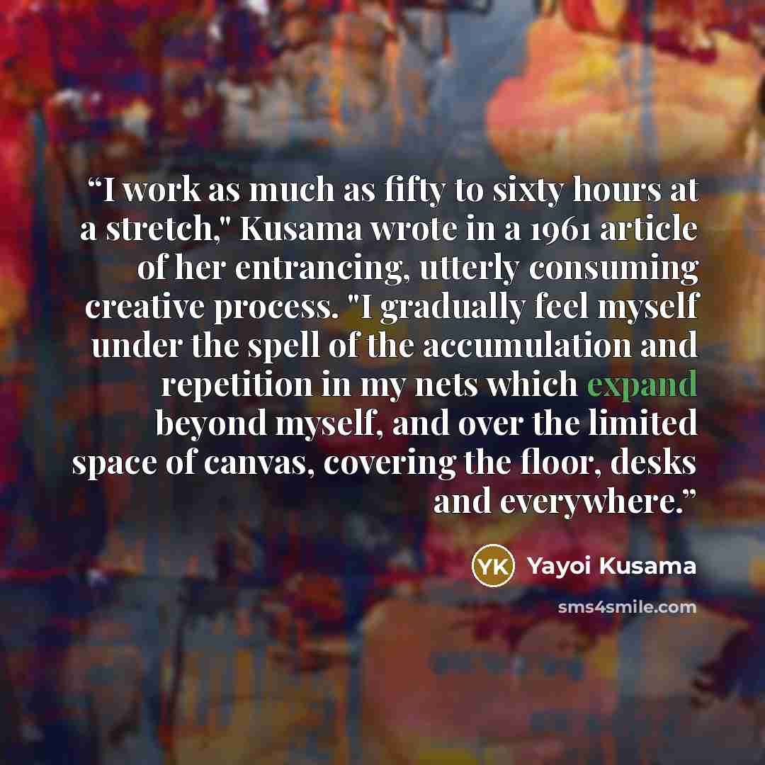 “I work as much as fifty to sixty hours at a stretch," Kusama wrote in a 1961 article of her entrancing, utterly consuming creative process. "I gradually feel myself under the spell of the accumulation and repetition in my nets which expand beyond myself, and over the limited space of canvas…” quote by Yayoi Kusama