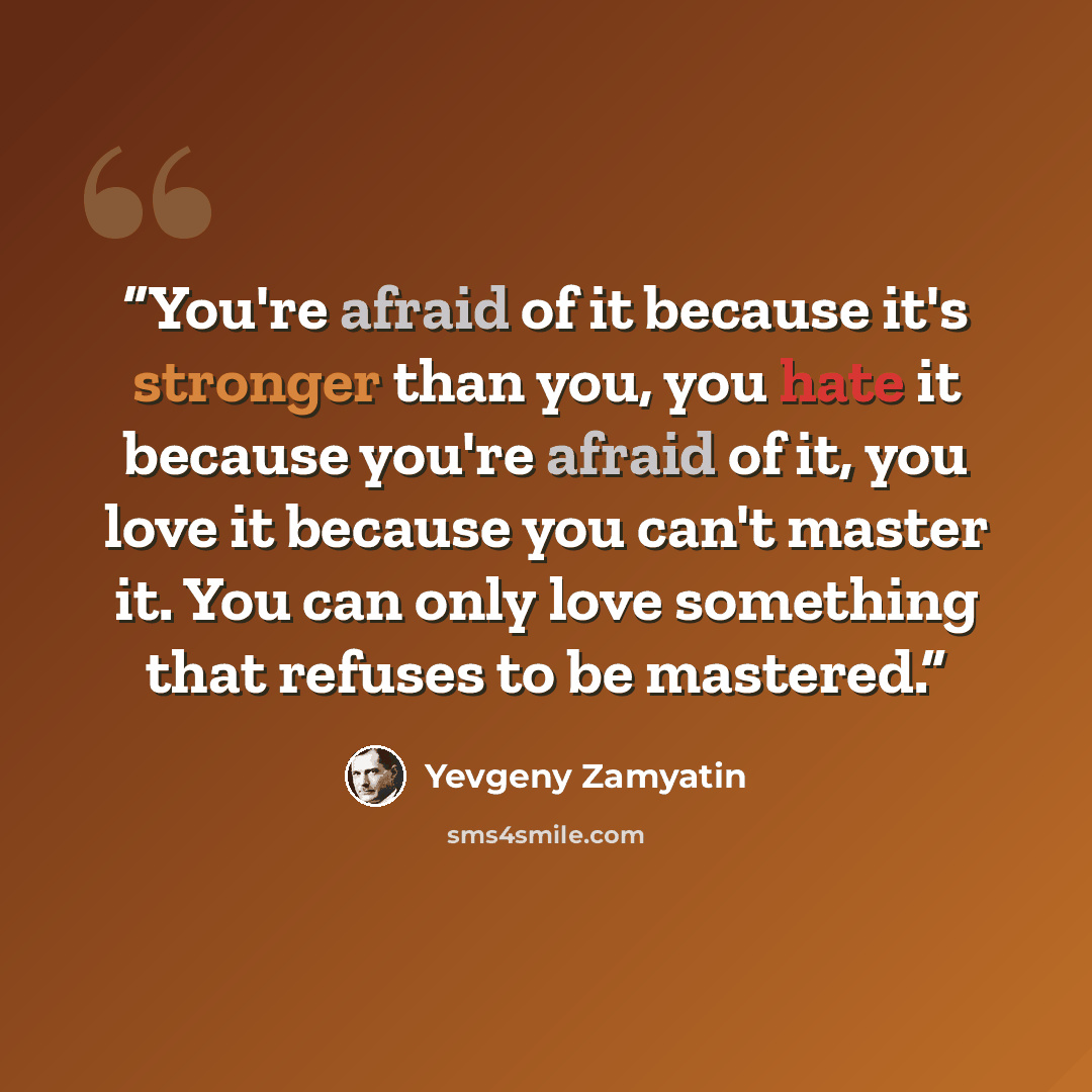“You're afraid of it because it's stronger than you, you hate it because you're afraid of it, you love it because you can't master it. You can only love something that refuses to be mastered.” quote by Yevgeny Zamyatin